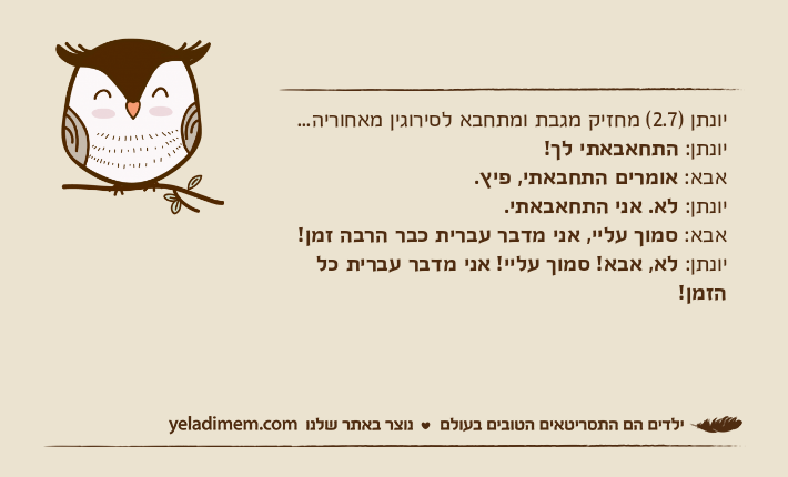 יונתן )2.7( מחזיק מגבת ומתחבא לסירוגין מאחוריה... יונתן: התחאבאתי לך! אבא: אומרים התחבאתי, פיץ. יונתן: לא. אני התחאבאתי. אבא: סמוך עליי, אני מדבר עברית כבר הרבה זמן! יונתן: לא, אבא! סמוך עליי! אני מדבר עברית כל הזמן!