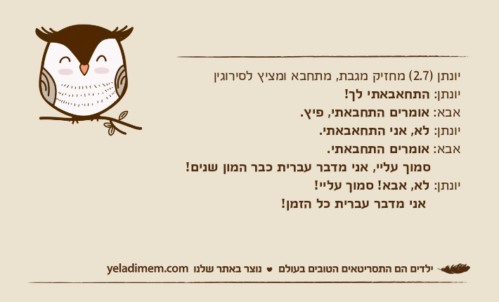 יונתן )2.7( מחזיק מגבת, מתחבא ומציץ לסירוגיןיונתן: התחאבאתי לך! אבא: אומרים התחבאתי, פיץ. יונתן: לא, אני התחאבאתי. אבא: אומרים התחבאתי.        סמוך עליי, אני מדבר עברית כבר המון שנים! יונתן: לא, אבא! סמוך עליי! &nbsp;אני מדבר עברית כל הזמן!