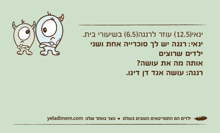 ינאי)12.5( עוזר לרננה)6.5( בשיעורי בית.ינאי: רננה יש לך סוכרייה אחת ושני ילדים שרוציםאותה מה את עושה?רננה: עושה אנד דן דינו.