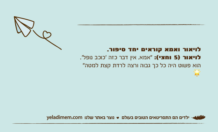 לויאור ואמא קוראים יחד סיפור. לויאור )5 וחצי(: "אמא. אין דבר כזה ׳כוכב נופל׳. הוא פשוט היה כל כך גבוה ורצה לרדת קצת למטה" ?
