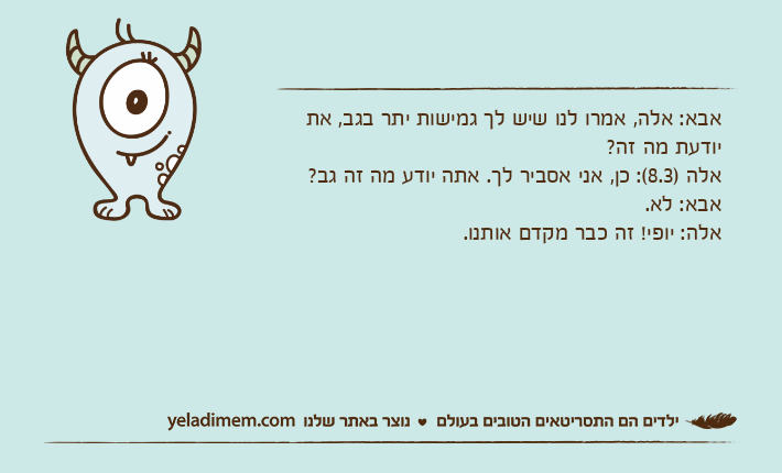 אבא: אלה, אמרו לנו שיש לך גמישות יתר בגב, את יודעת מה זה?אלה )8.3(: כן, אני אסביר לך. אתה יודע מה זה גב?אבא: לא.אלה: יופי! זה כבר מקדם אותנו.