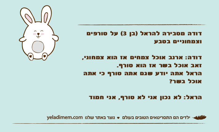 דודה מסבירה להראל )בן 3( על טורפים וצמחוניים בטבעדודה: ארנב אוכל צמחים אז הוא צמחוני, זאב אוכל בשר אז הוא טורף.הראל אתה יודע שגם אתה טורף כי אתה אוכל בשר?הראל: לא נכון אני לא טורף, אני חמוד