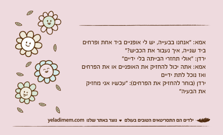 אמא: "אנחנו בבעייה, יש לי אופניים ביד אחת ופרחים ביד שנייה, איך נעבור את הכביש?"ירדן: "אולי תחזרי הבייתה בלי ידיים"אמא: אתה יכול להחזיק את האופניים או את הפרחים ואז נוכל לתת ידייםירדן )בוחר להחזיק את הפרחים(: "עכשיו אני מחזיק את הבעיה"