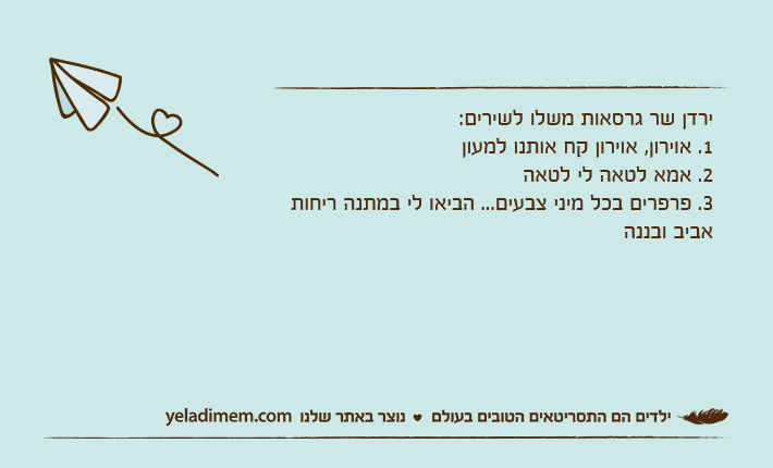 ירדן שר גרסאות משלו לשירים:1. אוירון, אוירון קח אותנו למעון2. אמא לטאה לי לטאה3. פרפרים בכל מיני צבעים... הביאו לי במתנה ריחות אביב ובננה