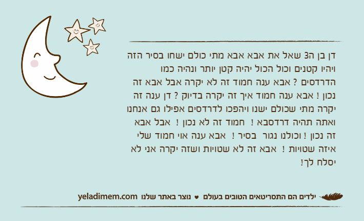 דן בן ה3 שאל את אבא אבא מתי כולם ישחו בסיר הזה ויהיו קטנים וכול הכול יהיה קטן יותר ונהיה כמו הדרדסים ? אבא ענה חמוד זה לא יקרה אבל אבא זה נכון !﻿ אבא ענה חמוד איך זה יקרה בדיוק ? דן ענה זה יקרה מתי שכולם ישנו ויהפכו לדרדסים אפילו גם אנחנו ואתה תהיה דרדסבא !﻿  חמוד זה לא נכון !﻿  אבל אבא זה נכון !﻿ וכולנו נגור  בסיר !﻿  אבא ענה אוי חמוד שלי איזה שטויות !﻿  אבא זה לא שטויות ושזה יקרה אני לא יסלח לך!﻿