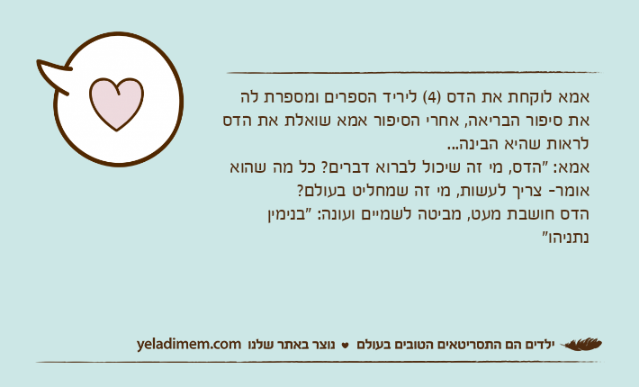 אמא לוקחת את הדס )4( ליריד הספרים ומספרת לה את סיפור הבריאה, אחרי הסיפור אמא שואלת את הדס לראות שהיא הבינה...אמא: "הדס, מי זה שיכול לברוא דברים? כל מה שהוא אומר- צריך לעשות, מי זה שמחליט בעולם?הדס חושבת מעט, מביטה לשמיים ועונה: "בנימין נתניהו"