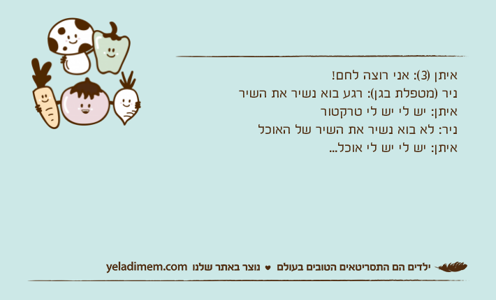 איתן )3(: אני רוצה לחם!ניר )מטפלת בגן(: רגע בוא נשיר את השיראיתן: יש לי יש לי טרקטורניר: לא בוא נשיר את השיר של האוכלאיתן: יש לי יש לי אוכל...