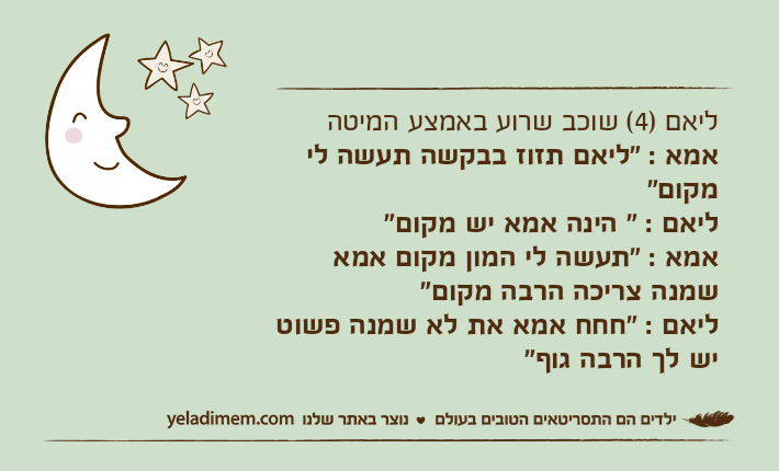 ליאם )4( שוכב שרוע באמצע המיטהאמא : "ליאם תזוז בבקשה תעשה לי מקום"ליאם : " הינה אמא יש מקום"אמא : "תעשה לי המון מקום אמא שמנה צריכה הרבה מקום"ליאם : "חחח אמא את לא שמנה פשוט יש לך הרבה גוף"&nbsp;