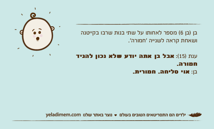 בן )בן 6( מספר לאחותו על שתי בנות שרבו בקייטנה ושאחת קראה לשנייה ׳חמורה׳. ענת )15(: אבל בן אתה יודע שלא נכון להגיד חמורה.&nbsp;בן: אוי סליחה. חמורית.&nbsp;