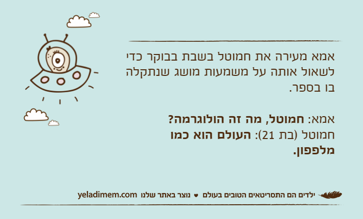 אמא מעירה את חמוטל בשבת בבוקר כדי לשאול אותה על משמעות מושג שנתקלה בו בספר.אמא: חמוטל, מה זה הולוגרמה?חמוטל )בת 21(: העולם הוא כמו מלפפון.