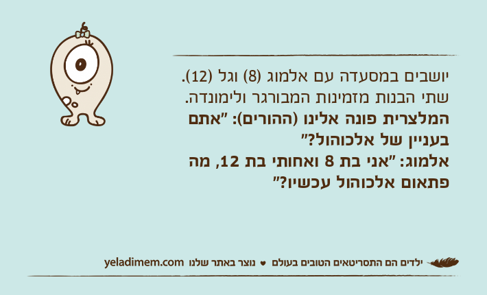 יושבים במסעדה עם אלמוג )8( וגל )12(.שתי הבנות מזמינות המבורגר ולימונדה.המלצרית פונה אלינו )ההורים(: "אתם בעניין של אלכוהול?"אלמוג: "אני בת 8 ואחותי בת 12, מה פתאום אלכוהול עכשיו?"