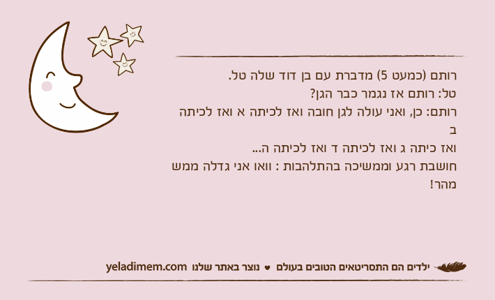 רותם )כמעט 5( מדברת עם בן דוד שלה טל.טל: רותם אז נגמר כבר הגן?רותם: כן, ואני עולה לגן חובה ואז לכיתה א ואז לכיתה ב ואז כיתה ג ואז לכיתה ד ואז לכיתה ה... חושבת רגע וממשיכה בהתלהבות : וואו אני גדלה ממש מהר!