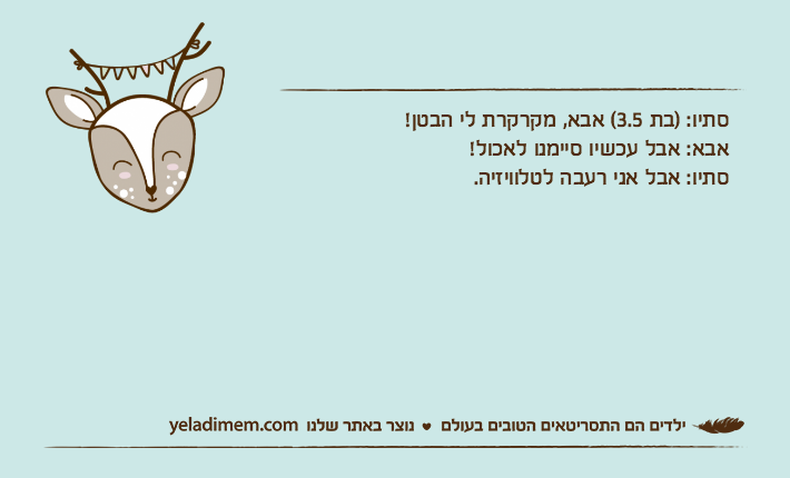 סתיו: )בת 3.5( אבא, מקרקרת לי הבטן!אבא: אבל עכשיו סיימנו לאכול!סתיו: אבל אני רעבה לטלוויזיה.