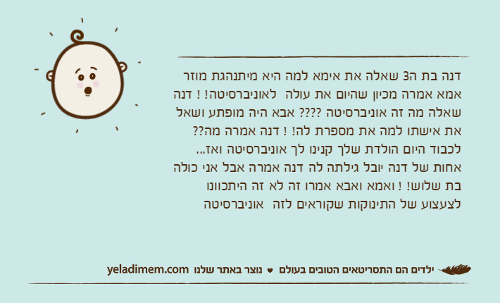 דנה בת ה3 שאלה את אימא למה היא מיתנהגת מוזר אמא אמרה מכיון שהיום את עולה  לאוניברסיטה! ! דנה שאלה מה זה אוניברסיטה ???? אבא היה מופתע ושאל את אישתו למה את מספרת לה! ! דנה אמרה מה??  לכבוד היום הולדת שלך קנינו לך אוניברסיטה ואז... אחות של דנה יובל גילתה לה דנה אמרה אבל אני כולה בת שלוש! ! ואמא ואבא אמרו זה לא זה היתכוונו לצעצוע של התינוקות שקוראים לזה  אוניברסיטה