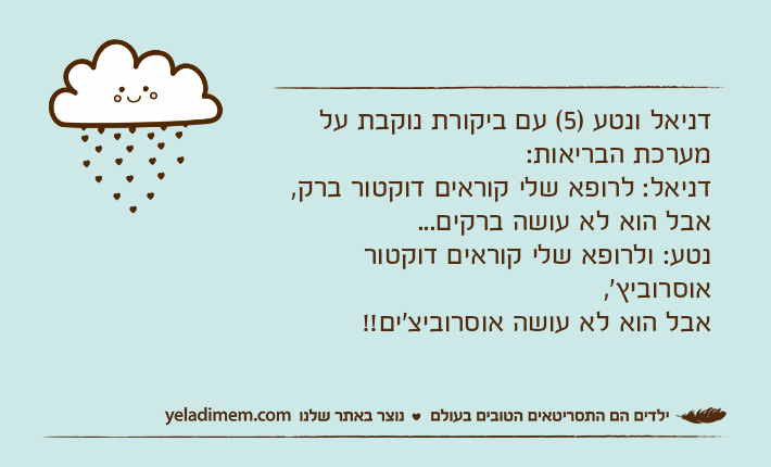 דניאל ונטע )5( עם ביקורת נוקבת על מערכת הבריאות:דניאל: לרופא שלי קוראים דוקטור ברק,אבל הוא לא עושה ברקים...נטע: ולרופא שלי קוראים דוקטור אוסרוביץ',אבל הוא לא עושה אוסרוביצ'ים!!