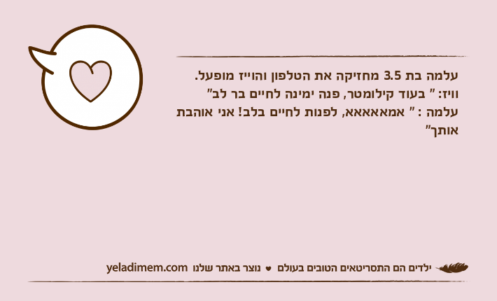 עלמה בת 3.5 מחזיקה את הטלפון והוייז מופעל.וויז: " בעוד קילומטר, פנה ימינה לחיים בר לב"עלמה : " אמאאאאא, לפנות לחיים בלב! אני אוהבת אותך"