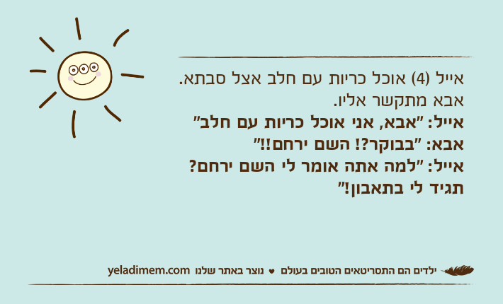 אייל )4( אוכל כריות עם חלב אצל סבתא. אבא מתקשר אליו.אייל: "אבא, אני אוכל כריות עם חלב"אבא: "בבוקר?! השם ירחם!!"אייל: "למה אתה אומר לי השם ירחם? תגיד לי בתאבון!"