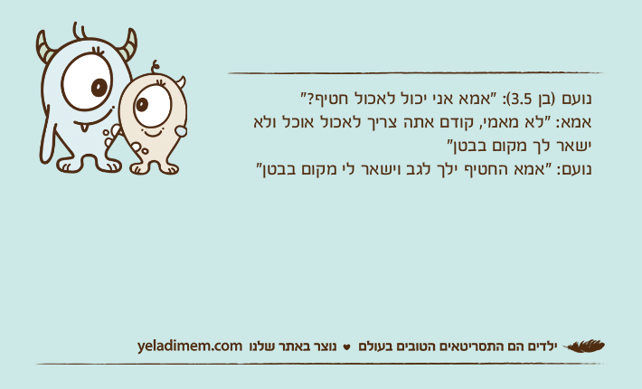 נועם )בן 3.5(: "אמא אני יכול לאכול חטיף?"אמא: "לא מאמי, קודם אתה צריך לאכול אוכל ולא ישאר לך מקום בבטן"נועם: "אמא החטיף ילך לגב וישאר לי מקום בבטן"