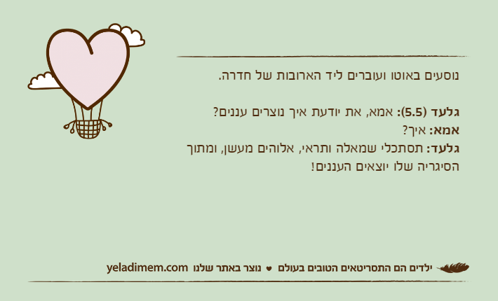 נוסעים באוטו ועוברים ליד הארובות של חדרה.גלעד )5.5(: אמא, את יודעת איך נוצרים עננים?אמא: איך?גלעד: תסתכלי שמאלה ותראי, אלוהים מעשן, ומתוך הסיגריה שלו יוצאים העננים!