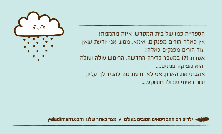 הספרייה כמו של בית המקדש, איזה מהממת!אין כאלה הורים מפנקים, אימא, ממש אני יודעת שאין עוד הורים מפנקים כאלה!אפרת )7( במעבר לדירה החדשה, הריגוש עולה ועולה והיא מפיקה פנינים....אהבתי את הארון, אני לא יודעת מה להגיד לך עליו, ישר ראיתי שכולו מושקע....