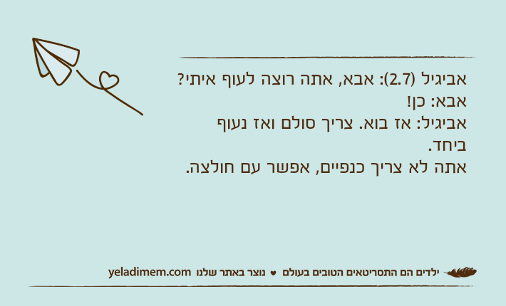 אביגיל )2.7(: אבא, אתה רוצה לעוף איתי?אבא: כן!אביגיל: אז בוא. צריך סולם ואז נעוף ביחד. אתה לא צריך כנפיים, אפשר עם חולצה.