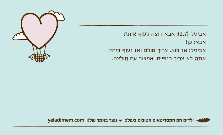 אביגיל )2.7(: אבא רוצה לעוף איתי?אבא: כן!אביגיל: אז בוא. צריך סולם ואז נעוף ביחד. אתה לא צריך כנפיים, אפשר עם חולצה.