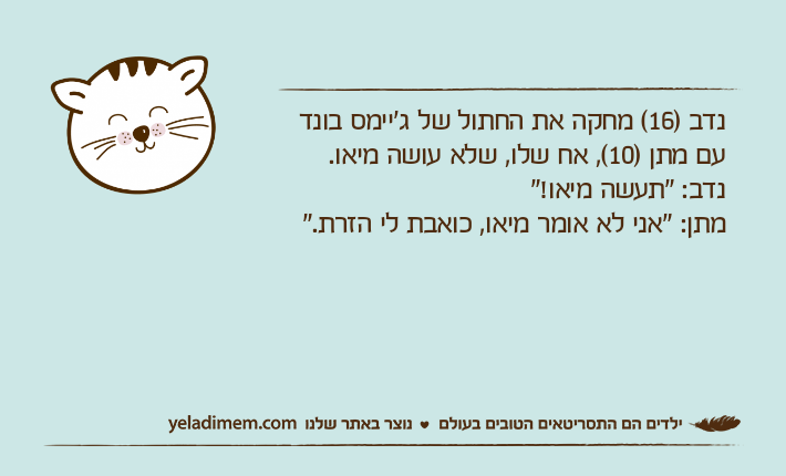 נדב )16( מחקה את החתול של ג'יימס בונד עם מתן )10(, אח שלו, שלא עושה מיאו.נדב: "תעשה מיאו!"מתן: "אני לא אומר מיאו, כואבת לי הזרת."