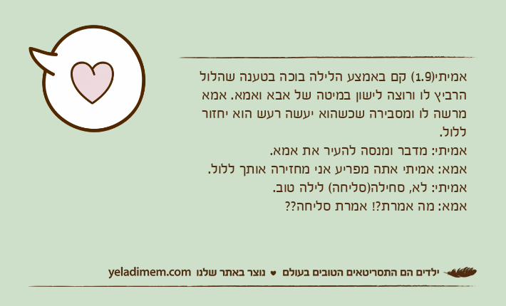 אמיתי)1.9( קם באמצע הלילה בוכה בטענה שהלול הרביץ לו ורוצה לישון במיטה של אבא ואמא. אמא מרשה לו ומסבירה שכשהוא יעשה רעש הוא יחזור ללול. אמיתי: מדבר ומנסה להעיר את אמא.אמא: אמיתי אתה מפריע אני מחזירה אותך ללול.אמיתי: לא, סחילה)סליחה( לילה טוב.אמא: מה אמרת?! אמרת סליחה??