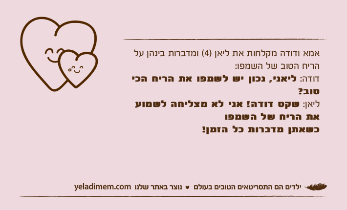 אמא ודודה מקלחות את ליאן )4( ומדברות בינהן על הריח הטוב של השמפו:דודה: ליאני, נכון יש לשמפו את הריח הכי טוב?ליאן: שקט דודה! אני לא מצליחה לשמוע את הריח של השמפו כשאתן מדברות כל הזמן!