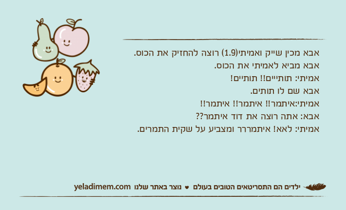 אבא מכין שייק ואמיתי)1.9( רוצה להחזיק את הכוס. אבא מביא לאמיתי את הכוס.אמיתי: תותייים!! תותיים!אבא שם לו תותים.אמיתי:איתמר!! איתמר!! איתמר!!אבא: אתה רוצה את דוד איתמר??אמיתי: לאא! איתמררר ומצביע על שקית התמרים.