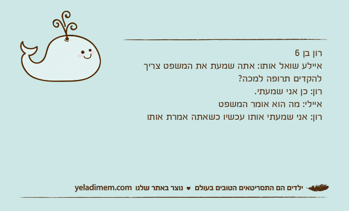 רון בן 6איילע שואל אותו: אתה שמעת את המשפט צריך להקדים תרופה למכה? רון: כן אני שמעתי.איילי: מה הוא אומר המשפטרון: אני שמעתי אותו עכשיו כשאתה אמרת אותו