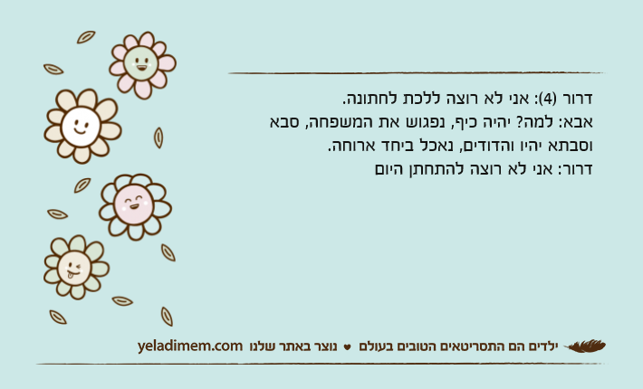 דרור )4(: אני לא רוצה ללכת לחתונה.אבא: למה? יהיה כיף, נפגוש את המשפחה, סבא וסבתא יהיו והדודים, נאכל ביחד ארוחה.דרור: אני לא רוצה להתחתן היום