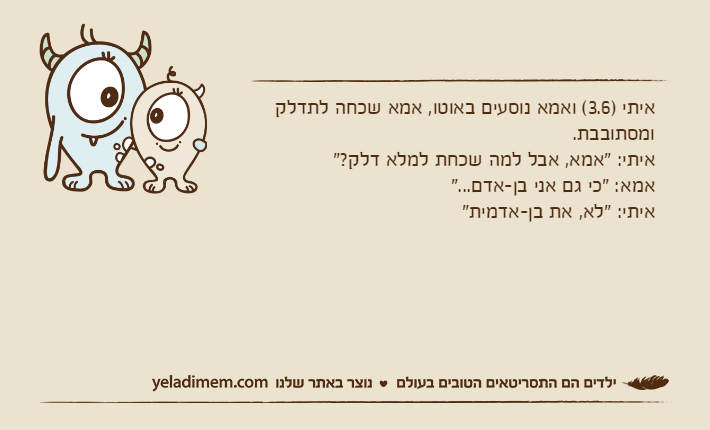 איתי )3.6( ואמא נוסעים באוטו, אמא שכחה לתדלק ומסתובבת.איתי: "אמא, אבל למה שכחת למלא דלק?"אמא: "כי גם אני בן-אדם..."איתי: "לא, את בן-אדמית"