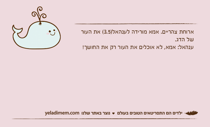 ארוחת צהריים. אמא מורידה לענהאל)3.5( את העור של הדג.ענהאל: אמא, לא אוכלים את העור רק את החושך!