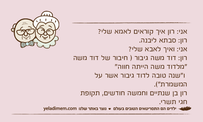 אני: רון איך קוראים לאמא שלי?רון: סבתא ליבנה.אני: ואיך לאבא שלי?רון: דוד משה גיבור ) חיבור של דוד משה "מלדוד משה הייתה חווה" ו"שנה טובה לדוד גיבור אשר על המשמרת"(.רון בן שנתיים וחמשה חודשים, תקופת חגי תשרי.