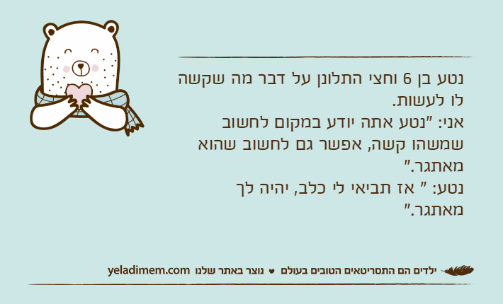 נטע בן 6 וחצי התלונן על דבר מה שקשה לו לעשות.אני: "נטע אתה יודע במקום לחשוב שמשהו קשה, אפשר גם לחשוב שהוא מאתגר."נטע: " אז תביאי לי כלב, יהיה לך מאתגר."