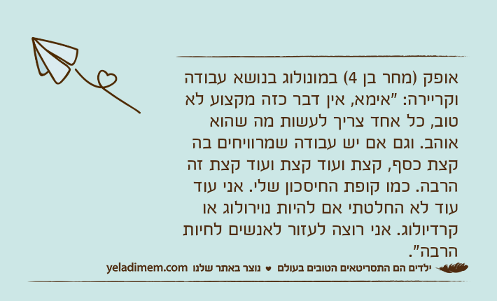 אופק )מחר בן 4( במונולוג בנושא עבודה וקריירה: "אימא, אין דבר כזה מקצוע לא טוב, כל אחד צריך לעשות מה שהוא אוהב. וגם אם יש עבודה שמרוויחים בה קצת כסף, קצת ועוד קצת ועוד קצת זה הרבה. כמו קופת החיסכון שלי. אני עוד עוד לא החלטתי אם להיות נוירולוג או קרדיולוג. אני רוצה לעזור לאנשים לחיות הרבה".