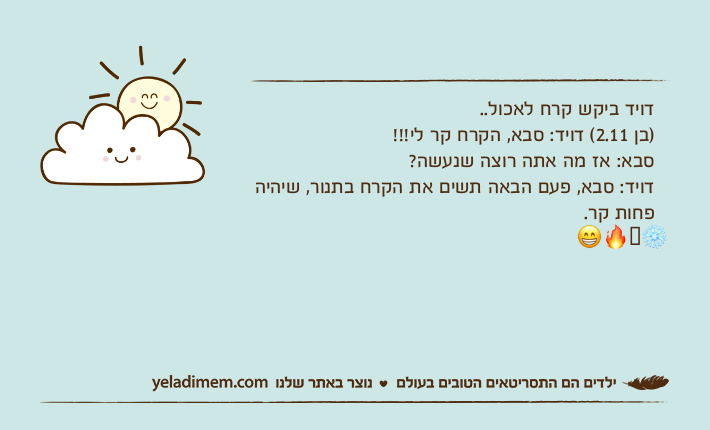 דויד ביקש קרח לאכול..)בן 2.11( דויד: סבא, הקרח קר לי!!! סבא: אז מה אתה רוצה שנעשה?דויד: סבא, פעם הבאה תשים את הקרח בתנור, שיהיה פחות קר.❄️??