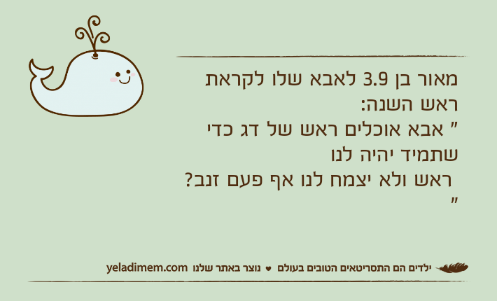 מאור בן 3.9 לאבא שלו לקראת ראש השנה:" אבא אוכלים ראש של דג כדי שתמיד יהיה לנו ראש ולא יצמח לנו אף פעם זנב? "