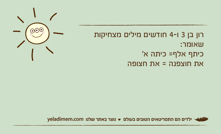 רון בן 3 ו-4 חודשים מילים מצחיקות שאומר:כיתף אלף= כיתה א׳את חוצפנה = את חצופה