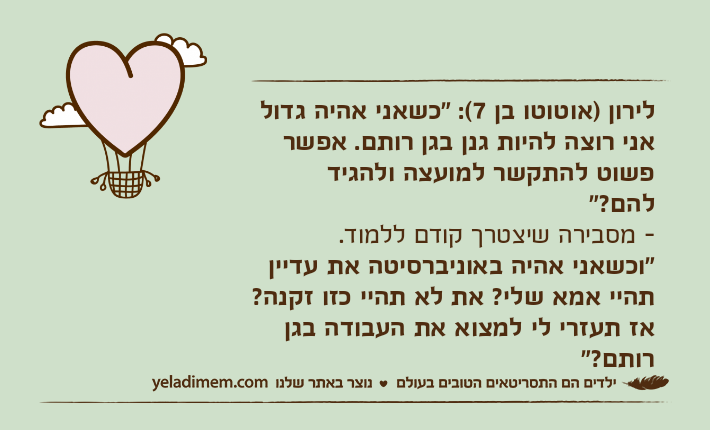 לירון )אוטוטו בן 7(: "כשאני אהיה גדול אני רוצה להיות גנן בגן רותם. אפשר פשוט להתקשר למועצה ולהגיד להם?"&nbsp;- מסבירה שיצטרך קודם ללמוד.&nbsp;"וכשאני אהיה באוניברסיטה את עדיין תהיי אמא שלי? את לא תהיי כזו זקנה? אז תעזרי לי למצוא את העבודה בגן רותם?"&nbsp;