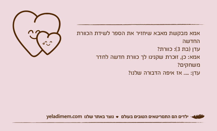 אמא מבקשת מאבא שיחזיר את הספר לשידת הכוורת החדשהעדן )בת 3(: כוורת?אמא: כן, זוכרת שקנינו לך כוורת חדשה לחדר משחקים?עדן: .... אז איפה הדבורה שלנו?