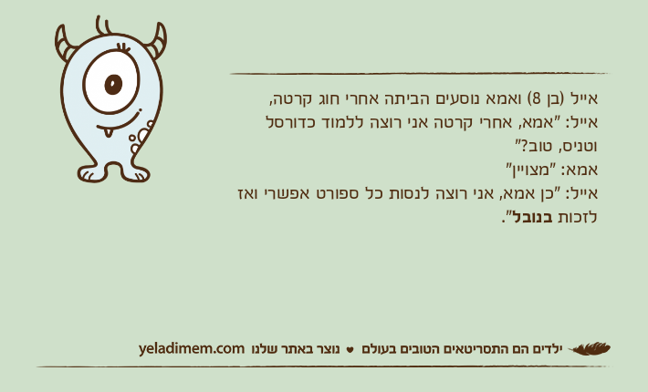 אייל )בן 8( ואמא נוסעים הביתה אחרי חוג קרטה,אייל: "אמא, אחרי קרטה אני רוצה ללמוד כדורסל וטניס, טוב?"אמא: "מצויין"אייל: "כן אמא, אני רוצה לנסות כל ספורט אפשרי ואז לזכות בנובל."