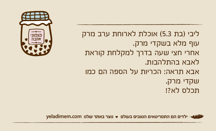 ליבי )בת 5.3( אוכלת לארוחת ערב מרק עוף מלא בשקדי מרק.אחרי חצי שעה בדרך למקלחת קוראת לאבא בהתלהבות.אבא תראה: הכריות על הספה הם כמו שקדי מרק.תכלס לא?!