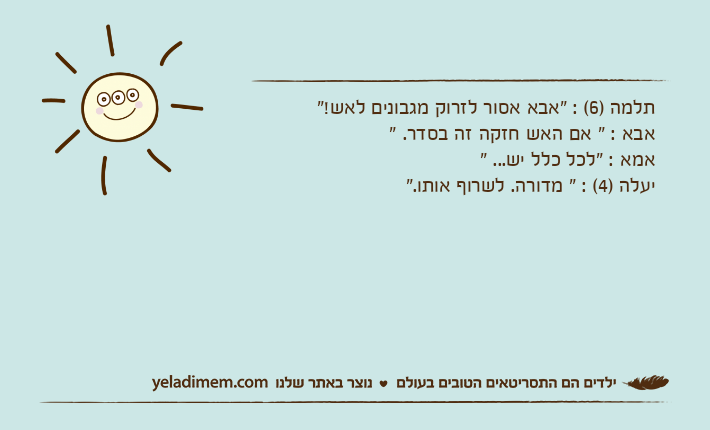 תלמה )6( : "אבא אסור לזרוק מגבונים לאש!"אבא : " אם האש חזקה זה בסדר. "אמא : "לכל כלל יש... "יעלה )4( : " מדורה. לשרוף אותו."