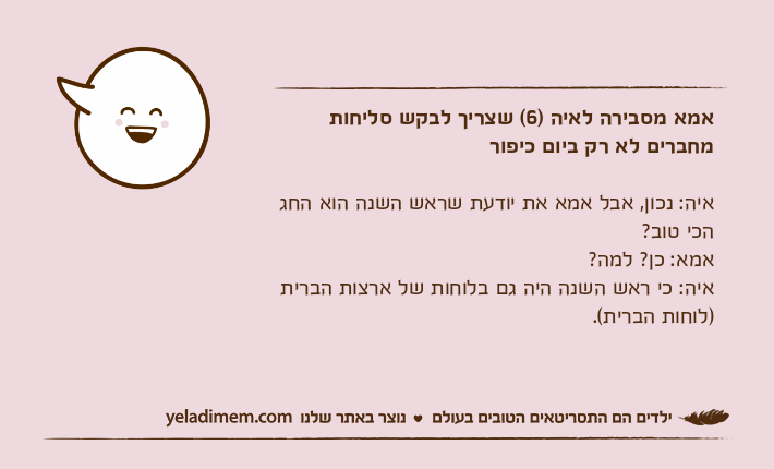 אמא מסבירה לאיה )6( שצריך לבקש סליחות מחברים לא רק ביום כיפוראיה: נכון, אבל אמא את יודעת שראש השנה הוא החג הכי טוב?אמא: כן? למה?איה: כי ראש השנה היה גם בלוחות של ארצות הברית )לוחות הברית(.