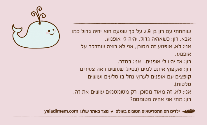 שוחחתי עם רון בן 2.9 על כך שפעם הוא יהיה גדול כמו אבא. רון: כשאהיה גדול, יהיה לי אופנוע.אני: לא, אופנוע זה מסוכן, אני לא רוצה שתרכב על אופנוע.רון: אז יהיו לי אופנים.  אני: בסדר.רון: ואקפוץ איתם למים )בטיול שעשינו ראה צעירים קופצים עם אופנים לערוץ נחל בו סלעים ועושים סלטות(.אני: לא, זה מאוד מסוכן, רק מטומטמים עושים את זה. רון: מתי אני אהיה מטומטם?