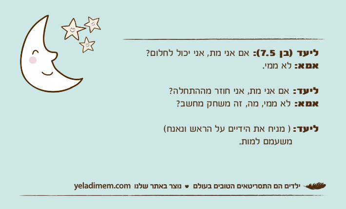 ליעד )בן 7.5(: אם אני מת, אני יכול לחלום?אמא: לא ממי.ליעד: אם אני מת, אני חוזר מההתחלה?אמא: לא ממי, מה, זה משחק מחשב?ליעד: ) מניח את הידיים על הראש ונאנח(&nbsp;        משעמם למות.&nbsp;