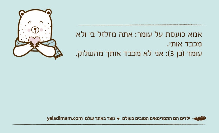 אמא כועסת על עומר: אתה מזלזל בי ולא מכבד אותי.עומר )בן 3(: אני לא מכבד אותך מהשלוק.