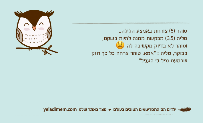 טוהר )5( צורחת באמצע הלילה.. טליה )3.5( מבקשת ממנה להיות בשקט,וטוהר לא בדיוק מקשיבה לה ?בבוקר, טליה : "אמא, טוהר צרחה כל כך חזק שכמעט נפל לי העגיל"